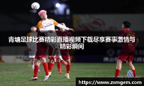 青塘足球比赛精彩直播视频下载尽享赛事激情与精彩瞬间