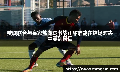 费城联合与皇家盐湖城激战正酣谁能在这场对决中笑到最后